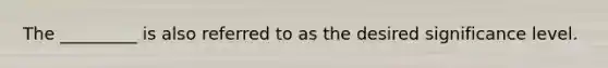 The _________ is also referred to as the desired significance level.