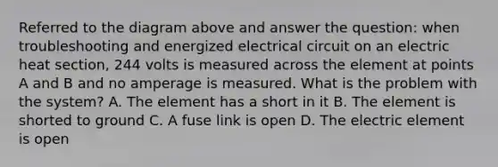 Referred to the diagram above and answer the question: when troubleshooting and energized electrical circuit on an electric heat section, 244 volts is measured across the element at points A and B and no amperage is measured. What is the problem with the system? A. The element has a short in it B. The element is shorted to ground C. A fuse link is open D. The electric element is open