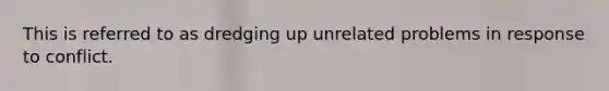 This is referred to as dredging up unrelated problems in response to conflict.