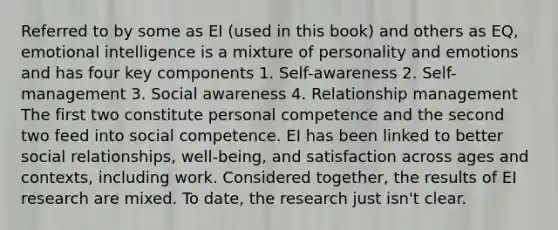 Referred to by some as EI (used in this book) and others as EQ, emotional intelligence is a mixture of personality and emotions and has four key components 1. Self-awareness 2. Self-management 3. Social awareness 4. Relationship management The first two constitute personal competence and the second two feed into social competence. EI has been linked to better social relationships, well-being, and satisfaction across ages and contexts, including work. Considered together, the results of EI research are mixed. To date, the research just isn't clear.