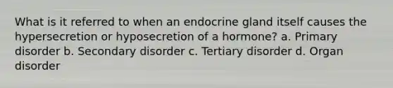 What is it referred to when an endocrine gland itself causes the hypersecretion or hyposecretion of a hormone? a. Primary disorder b. Secondary disorder c. Tertiary disorder d. Organ disorder