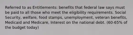 Referred to as Entitlements: benefits that federal law says must be paid to all those who meet the eligibility requirements. Social Security, welfare, food stamps, unemployment, veteran benefits, Medicaid and Medicare, Interest on the national debt. (60-65% of the budget today)