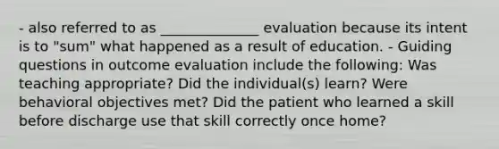 - also referred to as ______________ evaluation because its intent is to "sum" what happened as a result of education. - Guiding questions in outcome evaluation include the following: Was teaching appropriate? Did the individual(s) learn? Were behavioral objectives met? Did the patient who learned a skill before discharge use that skill correctly once home?