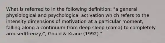 What is referred to in the following definition: "a general physiological and psychological activation which refers to the intensity dimensions of motivation at a particular moment, falling along a continuum from deep sleep (coma) to completely aroused(frenzy)", Gould & Krane (1992)."