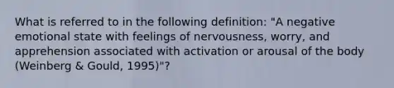 What is referred to in the following definition: "A negative emotional state with feelings of nervousness, worry, and apprehension associated with activation or arousal of the body (Weinberg & Gould, 1995)"?