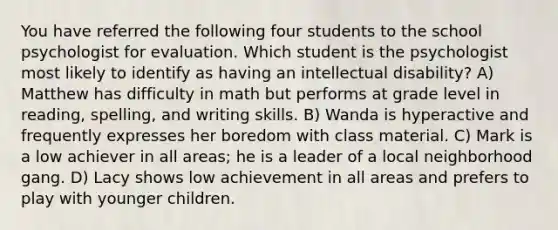 You have referred the following four students to the school psychologist for evaluation. Which student is the psychologist most likely to identify as having an intellectual disability? A) Matthew has difficulty in math but performs at grade level in reading, spelling, and writing skills. B) Wanda is hyperactive and frequently expresses her boredom with class material. C) Mark is a low achiever in all areas; he is a leader of a local neighborhood gang. D) Lacy shows low achievement in all areas and prefers to play with younger children.