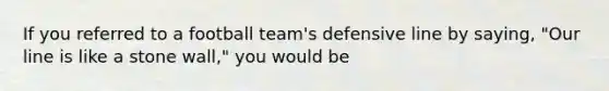 If you referred to a football team's defensive line by saying, "Our line is like a stone wall," you would be