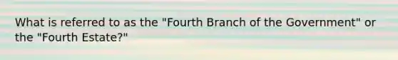 What is referred to as the "Fourth Branch of the Government" or the "Fourth Estate?"