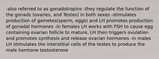 -also referred to as gonadotropins -they regulate the function of the gonads (ovaries, and Testes) in both sexes -stimulates production of gametes(sperm, eggs) and LH promotes production of gonadal hormones -in females LH works with FSH to cause egg containing ovarian follicle to mature, LH then triggers ovulation and promotes synthesis and release ovarian hormones -in males LH stimulates the interstitial cells of the testes to produce the male hormone testosterone