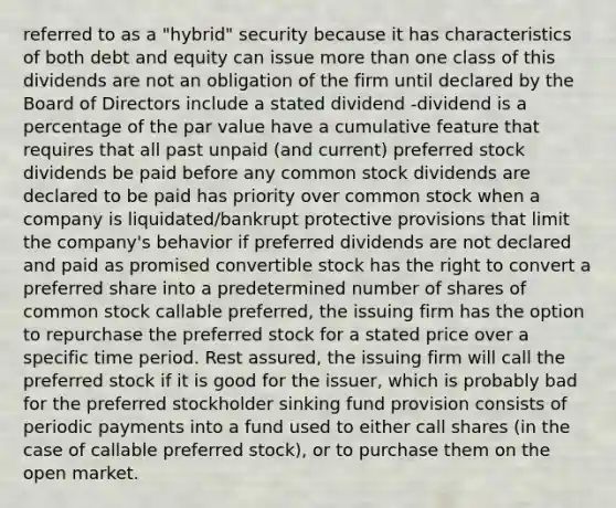 referred to as a "hybrid" security because it has characteristics of both debt and equity can issue more than one class of this dividends are not an obligation of the firm until declared by the Board of Directors include a stated dividend -dividend is a percentage of the par value have a cumulative feature that requires that all past unpaid (and current) preferred stock dividends be paid before any common stock dividends are declared to be paid has priority over common stock when a company is liquidated/bankrupt protective provisions that limit the company's behavior if preferred dividends are not declared and paid as promised convertible stock has the right to convert a preferred share into a predetermined number of shares of common stock callable preferred, the issuing firm has the option to repurchase the preferred stock for a stated price over a specific time period. Rest assured, the issuing firm will call the preferred stock if it is good for the issuer, which is probably bad for the preferred stockholder sinking fund provision consists of periodic payments into a fund used to either call shares (in the case of callable preferred stock), or to purchase them on the open market.