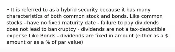 • It is referred to as a hybrid security because it has many characteristics of both common stock and bonds. Like common stocks - have no fixed maturity date - failure to pay dividends does not lead to bankruptcy - dividends are not a tax-deductible expense Like Bonds - dividends are fixed in amount (either as a  amount or as a % of par value)