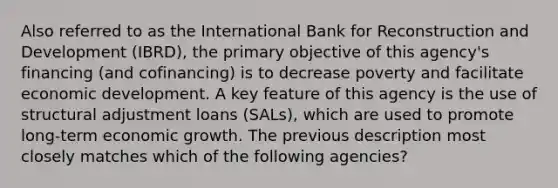 Also referred to as the International Bank for Reconstruction and Development (IBRD), the primary objective of this agency's financing (and cofinancing) is to decrease poverty and facilitate economic development. A key feature of this agency is the use of structural adjustment loans (SALs), which are used to promote long-term economic growth. The previous description most closely matches which of the following agencies?