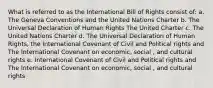 What is referred to as the International Bill of Rights consist of: a. The Geneva Conventions and the United Nations Charter b. The Universal Declaration of Human Rights The United Charter c. The United Nations Charter d. The Universal Declaration of Human Rights, the International Covenant of Civil and Political rights and The International Covenant on economic, social , and cultural rights e. International Covenant of Civil and Political rights and The International Covenant on economic, social , and cultural rights