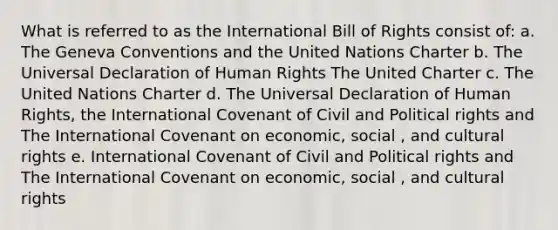 What is referred to as the International Bill of Rights consist of: a. The Geneva Conventions and the United Nations Charter b. The Universal Declaration of Human Rights The United Charter c. The United Nations Charter d. The Universal Declaration of Human Rights, the International Covenant of Civil and Political rights and The International Covenant on economic, social , and cultural rights e. International Covenant of Civil and Political rights and The International Covenant on economic, social , and cultural rights