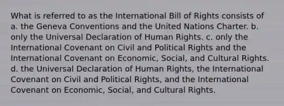 What is referred to as the International Bill of Rights consists of a. the Geneva Conventions and the United Nations Charter. b. only the Universal Declaration of Human Rights. c. only the International Covenant on Civil and Political Rights and the International Covenant on Economic, Social, and Cultural Rights. d. the Universal Declaration of Human Rights, the International Covenant on Civil and Political Rights, and the International Covenant on Economic, Social, and Cultural Rights.