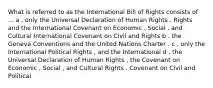 What is referred to as the International Bill of Rights consists of ... a . only the Universal Declaration of Human Rights . Rights and the International Covenant on Economic , Social , and Cultural International Covenant on Civil and Rights b . the Geneva Conventions and the United Nations Charter . c . only the International Political Rights , and the International d . the Universal Declaration of Human Rights , the Covenant on Economic , Social , and Cultural Rights . Covenant on Civil and Political