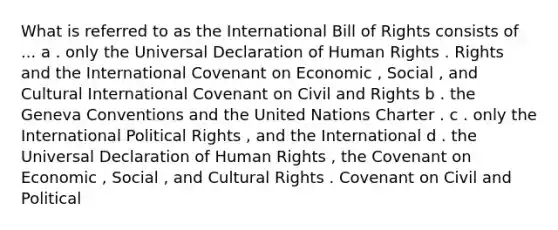 What is referred to as the International Bill of Rights consists of ... a . only the Universal Declaration of Human Rights . Rights and the International Covenant on Economic , Social , and Cultural International Covenant on Civil and Rights b . the Geneva Conventions and the United Nations Charter . c . only the International Political Rights , and the International d . the Universal Declaration of Human Rights , the Covenant on Economic , Social , and Cultural Rights . Covenant on Civil and Political