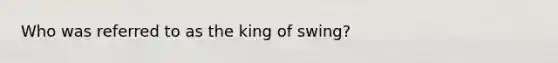 Who was referred to as the king of swing?