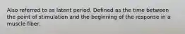 Also referred to as latent period. Defined as the time between the point of stimulation and the beginning of the response in a muscle fiber.