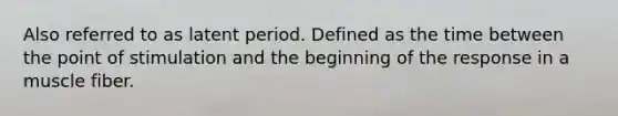 Also referred to as latent period. Defined as the time between the point of stimulation and the beginning of the response in a muscle fiber.