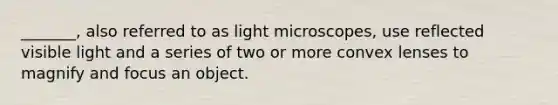 _______, also referred to as light microscopes, use reflected visible light and a series of two or more convex lenses to magnify and focus an object.