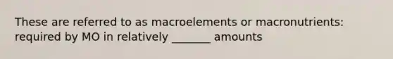 These are referred to as macroelements or macronutrients: required by MO in relatively _______ amounts