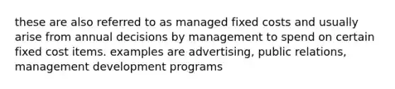 these are also referred to as managed fixed costs and usually arise from annual decisions by management to spend on certain fixed cost items. examples are advertising, public relations, management development programs