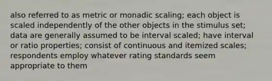 also referred to as metric or monadic scaling; each object is scaled independently of the other objects in the stimulus set; data are generally assumed to be interval scaled; have interval or ratio properties; consist of continuous and itemized scales; respondents employ whatever rating standards seem appropriate to them