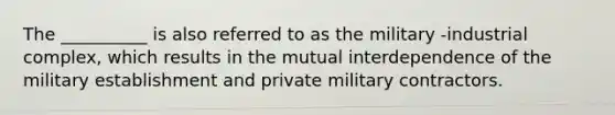 The __________ is also referred to as the military -industrial complex, which results in the mutual interdependence of the military establishment and private military contractors.