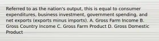 Referred to as the nation's output, this is equal to consumer expenditures, business investment, government spending, and net exports (exports minus imports). A. Gross Farm Income B. Gross Country Income C. Gross Farm Product D. Gross Domestic Product