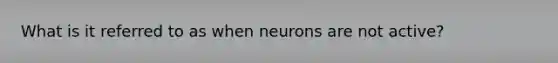 What is it referred to as when neurons are not active?