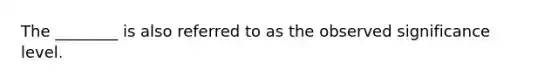The ________ is also referred to as the observed significance level.