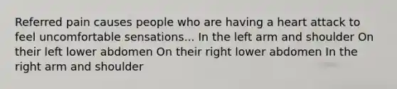 Referred pain causes people who are having a heart attack to feel uncomfortable sensations... In the left arm and shoulder On their left lower abdomen On their right lower abdomen In the right arm and shoulder
