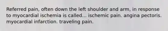 Referred pain, often down the left shoulder and arm, in response to myocardial ischemia is called... ischemic pain. angina pectoris. myocardial infarction. traveling pain.