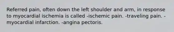 Referred pain, often down the left shoulder and arm, in response to myocardial ischemia is called -ischemic pain. -traveling pain. -myocardial infarction. -angina pectoris.