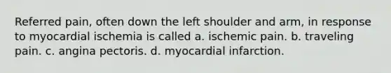 Referred pain, often down the left shoulder and arm, in response to myocardial ischemia is called a. ischemic pain. b. traveling pain. c. angina pectoris. d. myocardial infarction.