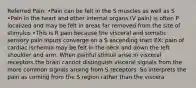 Referred Pain: •Pain can be felt in the S muscles as well as S •Pain in the heart and other internal organs (V pain) is often P localized and may be felt in areas far removed from the site of stimulus •This is R pain because the visceral and somatic sensory pain inputs converge on a S ascending tract EX: pain of cardiac ischemia may be felt in the neck and down the left shoulder and arm. When painful stimuli arise in visceral receptors the brain cannot distinguish visceral signals from the more common signals arising from S receptors. So interprets the pain as coming from the S region rather than the viscera