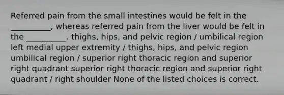 Referred pain from the small intestines would be felt in the __________, whereas referred pain from the liver would be felt in the __________. thighs, hips, and pelvic region / umbilical region left medial upper extremity / thighs, hips, and pelvic region umbilical region / superior right thoracic region and superior right quadrant superior right thoracic region and superior right quadrant / right shoulder None of the listed choices is correct.