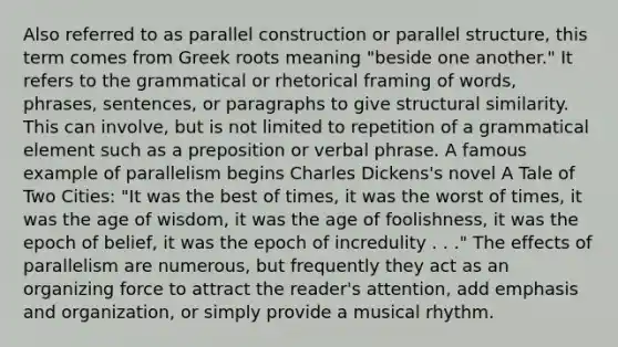 Also referred to as parallel construction or parallel structure, this term comes from Greek roots meaning "beside one another." It refers to the grammatical or rhetorical framing of words, phrases, sentences, or paragraphs to give structural similarity. This can involve, but is not limited to repetition of a grammatical element such as a preposition or verbal phrase. A famous example of parallelism begins Charles Dickens's novel A Tale of Two Cities: "It was the best of times, it was the worst of times, it was the age of wisdom, it was the age of foolishness, it was the epoch of belief, it was the epoch of incredulity . . ." The effects of parallelism are numerous, but frequently they act as an organizing force to attract the reader's attention, add emphasis and organization, or simply provide a musical rhythm.