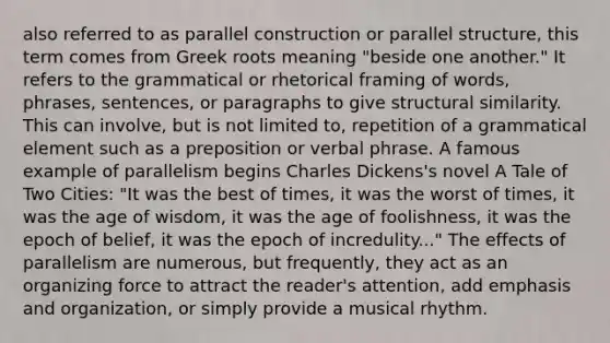 also referred to as parallel construction or parallel structure, this term comes from Greek roots meaning "beside one another." It refers to the grammatical or rhetorical framing of words, phrases, sentences, or paragraphs to give structural similarity. This can involve, but is not limited to, repetition of a grammatical element such as a preposition or verbal phrase. A famous example of parallelism begins Charles Dickens's novel A Tale of Two Cities: "It was the best of times, it was the worst of times, it was the age of wisdom, it was the age of foolishness, it was the epoch of belief, it was the epoch of incredulity..." The effects of parallelism are numerous, but frequently, they act as an organizing force to attract the reader's attention, add emphasis and organization, or simply provide a musical rhythm.