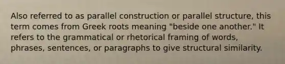 Also referred to as parallel construction or parallel structure, this term comes from Greek roots meaning "beside one another." It refers to the grammatical or rhetorical framing of words, phrases, sentences, or paragraphs to give structural similarity.