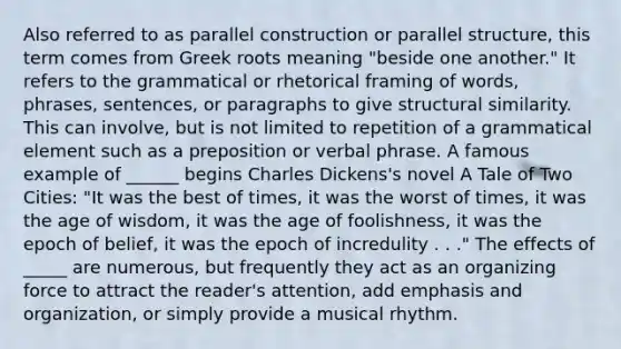 Also referred to as parallel construction or parallel structure, this term comes from Greek roots meaning "beside one another." It refers to the grammatical or rhetorical framing of words, phrases, sentences, or paragraphs to give structural similarity. This can involve, but is not limited to repetition of a grammatical element such as a preposition or verbal phrase. A famous example of ______ begins Charles Dickens's novel A Tale of Two Cities: "It was the best of times, it was the worst of times, it was the age of wisdom, it was the age of foolishness, it was the epoch of belief, it was the epoch of incredulity . . ." The effects of _____ are numerous, but frequently they act as an organizing force to attract the reader's attention, add emphasis and organization, or simply provide a musical rhythm.