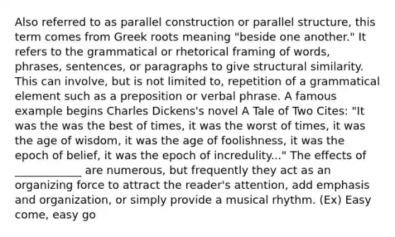 Also referred to as parallel construction or parallel structure, this term comes from Greek roots meaning "beside one another." It refers to the grammatical or rhetorical framing of words, phrases, sentences, or paragraphs to give structural similarity. This can involve, but is not limited to, repetition of a grammatical element such as a preposition or verbal phrase. A famous example begins Charles Dickens's novel A Tale of Two Cites: "It was the was the best of times, it was the worst of times, it was the age of wisdom, it was the age of foolishness, it was the epoch of belief, it was the epoch of incredulity..." The effects of ____________ are numerous, but frequently they act as an organizing force to attract the reader's attention, add emphasis and organization, or simply provide a musical rhythm. (Ex) Easy come, easy go