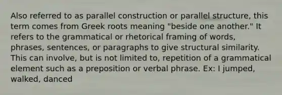 Also referred to as parallel construction or parallel structure, this term comes from Greek roots meaning "beside one another." It refers to the grammatical or rhetorical framing of words, phrases, sentences, or paragraphs to give structural similarity. This can involve, but is not limited to, repetition of a grammatical element such as a preposition or verbal phrase. Ex: I jumped, walked, danced