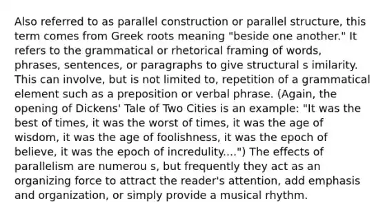 Also referred to as parallel construction or parallel structure, this term comes from Greek roots meaning "beside one another." It refers to the grammatical or rhetorical framing of words, phrases, sentences, or paragraphs to give structural s imilarity. This can involve, but is not limited to, repetition of a grammatical element such as a preposition or verbal phrase. (Again, the opening of Dickens' Tale of Two Cities is an example: "It was the best of times, it was the worst of times, it was the age of wisdom, it was the age of foolishness, it was the epoch of believe, it was the epoch of incredulity....") The effects of parallelism are numerou s, but frequently they act as an organizing force to attract the reader's attention, add emphasis and organization, or simply provide a musical rhythm.