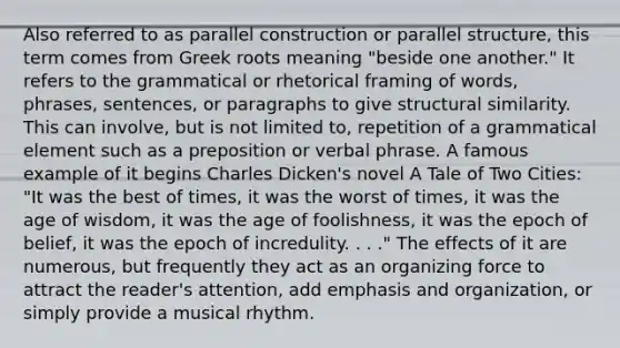 Also referred to as parallel construction or parallel structure, this term comes from Greek roots meaning "beside one another." It refers to the grammatical or rhetorical framing of words, phrases, sentences, or paragraphs to give structural similarity. This can involve, but is not limited to, repetition of a grammatical element such as a preposition or verbal phrase. A famous example of it begins Charles Dicken's novel A Tale of Two Cities: "It was the best of times, it was the worst of times, it was the age of wisdom, it was the age of foolishness, it was the epoch of belief, it was the epoch of incredulity. . . ." The effects of it are numerous, but frequently they act as an organizing force to attract the reader's attention, add emphasis and organization, or simply provide a musical rhythm.