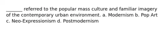 _______ referred to the popular mass culture and familiar imagery of the contemporary urban environment. a. Modernism b. Pop Art c. Neo-Expressionism d. Postmodernism