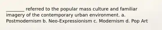 ________ referred to the popular mass culture and familiar imagery of the contemporary urban environment. a. Postmodernism b. Neo-Expressionism c. Modernism d. Pop Art