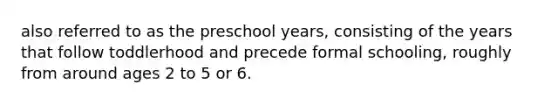 also referred to as the preschool years, consisting of the years that follow toddlerhood and precede formal schooling, roughly from around ages 2 to 5 or 6.