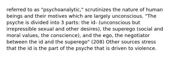 referred to as "psychoanalytic," scrutinizes the nature of human beings and their motives which are largely unconscious. "The psyche is divided into 3 parts: the id- (unconscious but irrepressible sexual and other desires), the superego (social and moral values, the conscience), and the ego, the negotiator between the id and the superego" (208) Other sources stress that the id is the part of the psyche that is driven to violence.